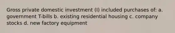 Gross private domestic investment (I) included purchases of: a. government T-bills b. existing residential housing c. company stocks d. new factory equipment