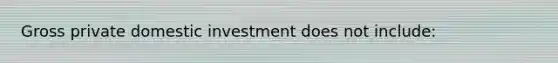 Gross private domestic investment does not include: