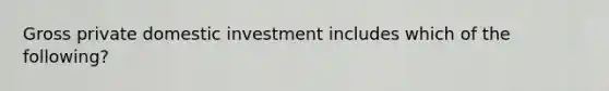 Gross private domestic investment includes which of the following?