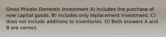 Gross Private Domestic Investment A) includes the purchase of new capital goods. B) includes only replacement investment. C) does not include additions to inventories. D) Both answers A and B are correct.