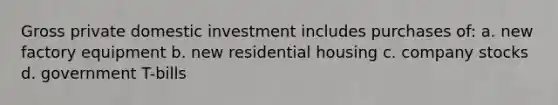 Gross private domestic investment includes purchases of: a. new factory equipment b. new residential housing c. company stocks d. government T-bills