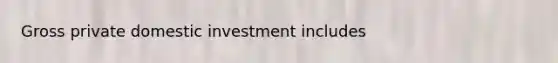 Gross private domestic investment includes