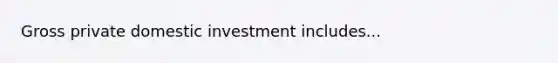 Gross private domestic investment includes...