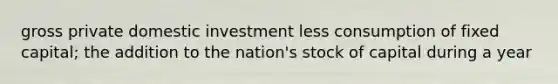 gross private domestic investment less consumption of fixed capital; the addition to the nation's stock of capital during a year