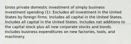 Gross private domestic investment of simply business investment spending (1): Excludes all investment in the United States by foreign firms. Includes all capital in the United States. Includes all capital in the United States. Includes net additions to the capital stock plus all new corporate stocks and bonds. Includes business expenditures on new factories, tools, and machinery.