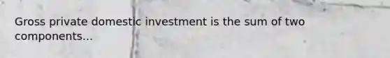 Gross private domestic investment is the sum of two components...