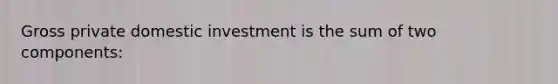 Gross private domestic investment is the sum of two components: