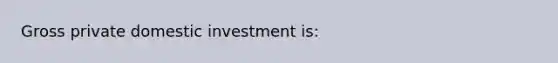 Gross private domestic investment is: