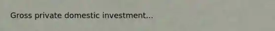 Gross private domestic investment...