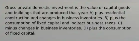 Gross private domestic investment is the value of capital goods and buildings that are produced that year: A) plus residential construction and changes in business inventories. B) plus the consumption of fixed capital and indirect business taxes. C) minus changes in business inventories. D) plus the consumption of fixed capital.