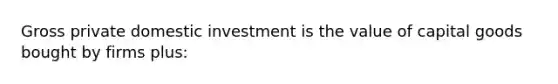 Gross private domestic investment is the value of capital goods bought by firms plus: