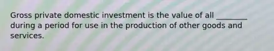 Gross private domestic investment is the value of all ________ during a period for use in the production of other goods and services.