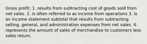 Gross profit: 1. results from subtracting cost of goods sold from net sales. 2. is often referred to as income from operations 3. is an income statement subtotal that results from subtracting selling, general, and administration expenses from net sales. 4. represents the amount of sales of merchandise to customers less sales return.