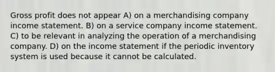 Gross profit does not appear A) on a merchandising company income statement. B) on a service company income statement. C) to be relevant in analyzing the operation of a merchandising company. D) on the income statement if the periodic inventory system is used because it cannot be calculated.