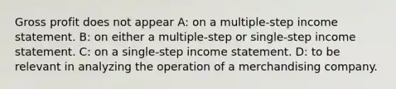 Gross profit does not appear A: on a multiple-step income statement. B: on either a multiple-step or single-step income statement. C: on a single-step income statement. D: to be relevant in analyzing the operation of a merchandising company.