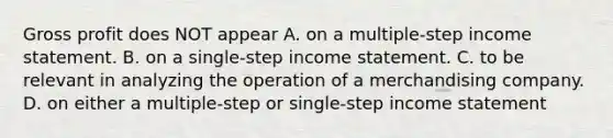 <a href='https://www.questionai.com/knowledge/klIB6Lsdwh-gross-profit' class='anchor-knowledge'>gross profit</a> does NOT appear A. on a multiple-step <a href='https://www.questionai.com/knowledge/kCPMsnOwdm-income-statement' class='anchor-knowledge'>income statement</a>. B. on a single-step income statement. C. to be relevant in analyzing the operation of a merchandising company. D. on either a multiple-step or single-step income statement