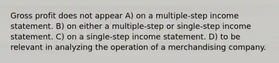 Gross profit does not appear A) on a multiple-step income statement. B) on either a multiple-step or single-step income statement. C) on a single-step income statement. D) to be relevant in analyzing the operation of a merchandising company.