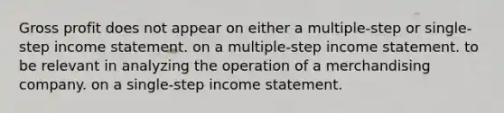 Gross profit does not appear on either a multiple-step or single-step income statement. on a multiple-step income statement. to be relevant in analyzing the operation of a merchandising company. on a single-step income statement.