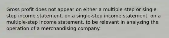 Gross profit does not appear on either a multiple-step or single-step income statement. on a single-step income statement. on a multiple-step income statement. to be relevant in analyzing the operation of a merchandising company.