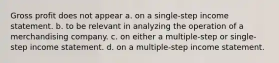 Gross profit does not appear a. on a single-step income statement. b. to be relevant in analyzing the operation of a merchandising company. c. on either a multiple-step or single-step income statement. d. on a multiple-step income statement.