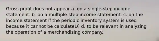 Gross profit does not appear a. on a single-step income statement. b. on a multiple-step income statement. c. on the income statement if the periodic inventory system is used because it cannot be calculateD) d. to be relevant in analyzing the operation of a merchandising company.