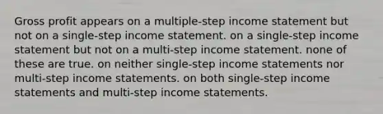 Gross profit appears on a multiple-step income statement but not on a single-step income statement. on a single-step income statement but not on a multi-step income statement. none of these are true. on neither single-step income statements nor multi-step income statements. on both single-step income statements and multi-step income statements.