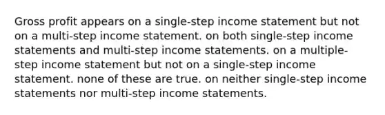 Gross profit appears on a single-step income statement but not on a multi-step income statement. on both single-step income statements and multi-step income statements. on a multiple-step income statement but not on a single-step income statement. none of these are true. on neither single-step income statements nor multi-step income statements.