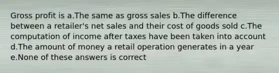 Gross profit is a.The same as gross sales b.The difference between a retailer's net sales and their cost of goods sold c.The computation of income after taxes have been taken into account d.The amount of money a retail operation generates in a year e.None of these answers is correct