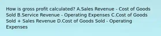 How is gross profit​ calculated? A.Sales Revenue​ - Cost of Goods Sold B.Service Revenue​ - Operating Expenses C.Cost of Goods Sold​ + Sales Revenue D.Cost of Goods Sold​ - Operating Expenses