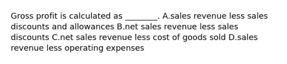 Gross profit is calculated as​ ________. A.sales revenue less sales discounts and allowances B.net sales revenue less sales discounts C.net sales revenue less cost of goods sold D.sales revenue less operating expenses