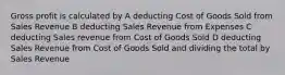 Gross profit is calculated by A deducting Cost of Goods Sold from Sales Revenue B deducting Sales Revenue from Expenses C deducting Sales revenue from Cost of Goods Sold D deducting Sales Revenue from Cost of Goods Sold and dividing the total by Sales Revenue