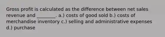 Gross profit is calculated as the difference between net sales revenue and ________. a.) costs of good sold b.) costs of merchandise inventory c.) selling and administrative expenses d.) purchase