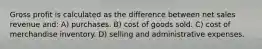 Gross profit is calculated as the difference between net sales revenue and: A) purchases. B) cost of goods sold. C) cost of merchandise inventory. D) selling and administrative expenses.