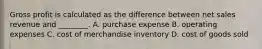 Gross profit is calculated as the difference between net sales revenue and​ ________. A. purchase expense B. operating expenses C. cost of merchandise inventory D. cost of goods sold
