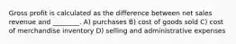 Gross profit is calculated as the difference between net sales revenue and ________. A) purchases B) cost of goods sold C) cost of merchandise inventory D) selling and administrative expenses