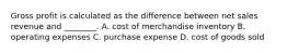 Gross profit is calculated as the difference between net sales revenue and​ ________. A. cost of merchandise inventory B. operating expenses C. purchase expense D. cost of goods sold