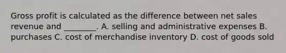Gross profit is calculated as the difference between net sales revenue and​ ________. A. selling and administrative expenses B. purchases C. cost of merchandise inventory D. cost of goods sold