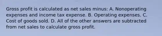 Gross profit is calculated as net sales minus: A. Nonoperating expenses and income tax expense. B. Operating expenses. C. Cost of goods sold. D. All of the other answers are subtracted from net sales to calculate gross profit.