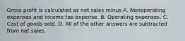 Gross profit is calculated as net sales minus A. Nonoperating expenses and income tax expense. B. Operating expenses. C. Cost of goods sold. D. All of the other answers are subtracted from net sales.