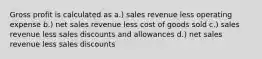 Gross profit is calculated as a.) sales revenue less operating expense b.) net sales revenue less cost of goods sold c.) sales revenue less sales discounts and allowances d.) net sales revenue less sales discounts