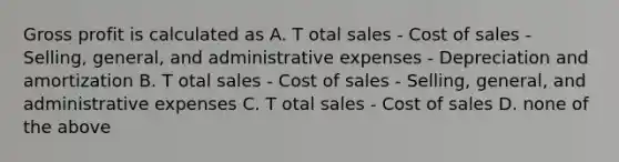 <a href='https://www.questionai.com/knowledge/klIB6Lsdwh-gross-profit' class='anchor-knowledge'>gross profit</a> is calculated as A. T otal sales - Cost of sales - Selling, general, and administrative expenses - Depreciation and amortization B. T otal sales - Cost of sales - Selling, general, and administrative expenses C. T otal sales - Cost of sales D. none of the above