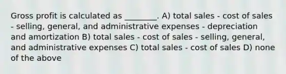 Gross profit is calculated as ________. A) total sales - cost of sales - selling, general, and administrative expenses - depreciation and amortization B) total sales - cost of sales - selling, general, and administrative expenses C) total sales - cost of sales D) none of the above