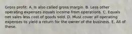 Gross profit: A. Is also called gross margin. B. Less other operating expenses equals income from operations. C. Equals net sales less cost of goods sold. D. Must cover all operating expenses to yield a return for the owner of the business. E. All of these.