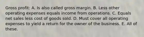 Gross profit: A. Is also called gross margin. B. Less other operating expenses equals income from operations. C. Equals net sales less cost of goods sold. D. Must cover all operating expenses to yield a return for the owner of the business. E. All of these.