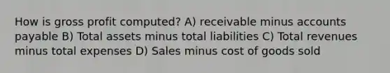 How is <a href='https://www.questionai.com/knowledge/klIB6Lsdwh-gross-profit' class='anchor-knowledge'>gross profit</a> computed? A) receivable minus <a href='https://www.questionai.com/knowledge/kWc3IVgYEK-accounts-payable' class='anchor-knowledge'>accounts payable</a> B) Total assets minus total liabilities C) Total revenues minus total expenses D) Sales minus cost of goods sold