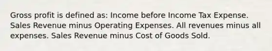 Gross profit is defined as: Income before Income Tax Expense. Sales Revenue minus Operating Expenses. All revenues minus all expenses. Sales Revenue minus Cost of Goods Sold.