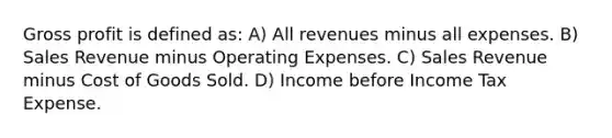 Gross profit is defined as: A) All revenues minus all expenses. B) Sales Revenue minus Operating Expenses. C) Sales Revenue minus Cost of Goods Sold. D) Income before Income Tax Expense.