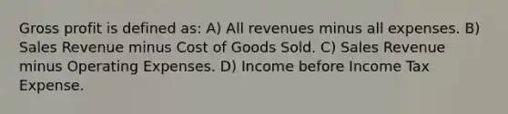 Gross profit is defined as: A) All revenues minus all expenses. B) Sales Revenue minus Cost of Goods Sold. C) Sales Revenue minus Operating Expenses. D) Income before Income Tax Expense.