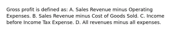 Gross profit is defined as: A. Sales Revenue minus Operating Expenses. B. Sales Revenue minus Cost of Goods Sold. C. Income before Income Tax Expense. D. All revenues minus all expenses.