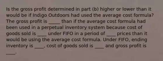 Is the <a href='https://www.questionai.com/knowledge/klIB6Lsdwh-gross-profit' class='anchor-knowledge'>gross profit</a> determined in part (b) higher or lower than it would be if Indigo Outdoors had used the average cost formula? The gross profit is _____ than if the average cost formula had been used in a perpetual inventory system because cost of goods sold is ____ under FIFO in a period of ____ prices than it would be using the average cost formula. Under FIFO, ending inventory is ____, cost of goods sold is ____ and gross profit is ____.